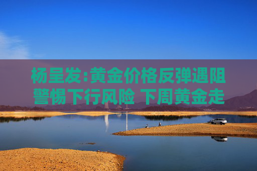 楊呈發(fā):黃金價(jià)格反彈遇阻警惕下行風(fēng)險(xiǎn) 下周黃金走勢(shì)分析